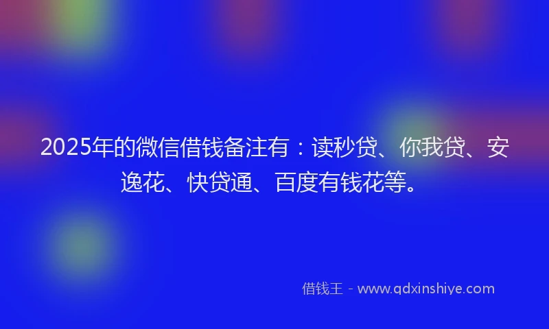 2025年的微信借钱备注有：读秒贷、你我贷、安逸花、快贷通、百度有钱花等。