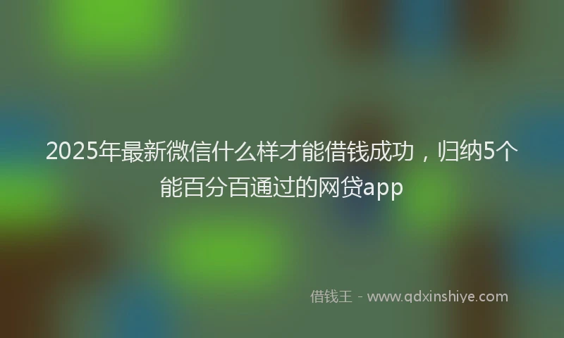 2025年最新微信什么样才能借钱成功，归纳5个能百分百通过的网贷app