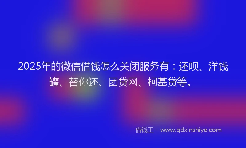 2025年的微信借钱怎么关闭服务有：还呗、洋钱罐、替你还、团贷网、柯基贷等。