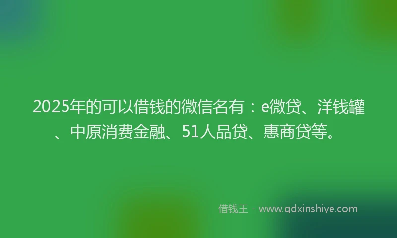 2025年的可以借钱的微信名有：e微贷、洋钱罐、中原消费金融、51人品贷、惠商贷等。