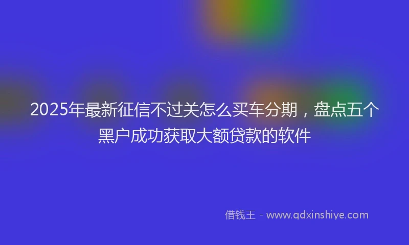 2025年最新征信不过关怎么买车分期，盘点五个黑户成功获取大额贷款的软件