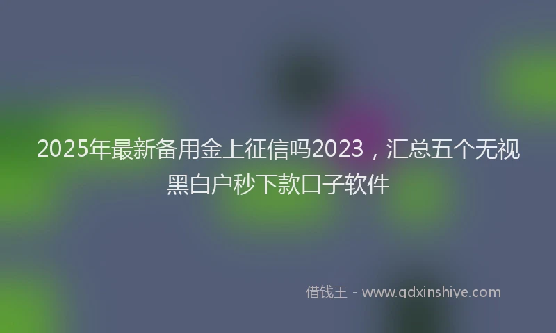 2025年最新备用金上征信吗2023，汇总五个无视黑白户秒下款口子软件