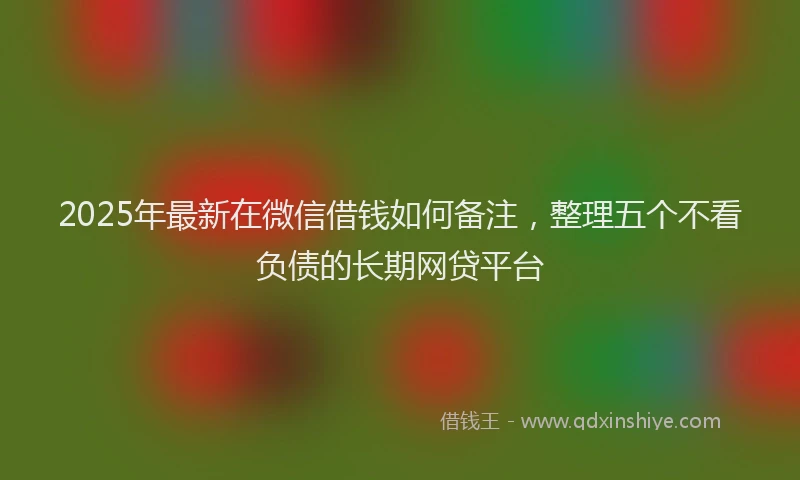 2025年最新在微信借钱如何备注，整理五个不看负债的长期网贷平台