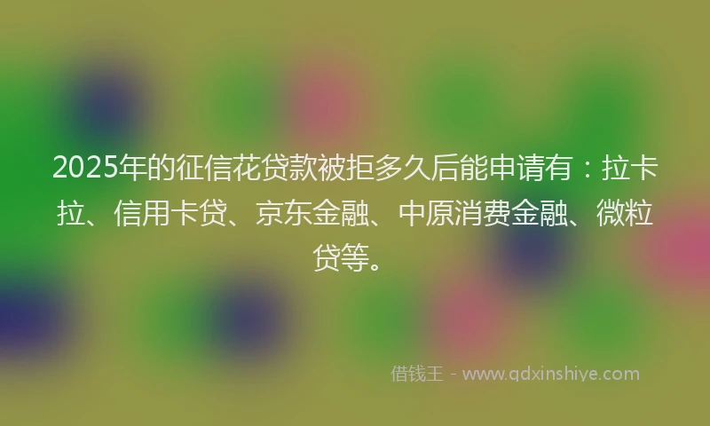 2025年的征信花贷款被拒多久后能申请有：拉卡拉、信用卡贷、京东金融、中原消费金融、微粒贷等。