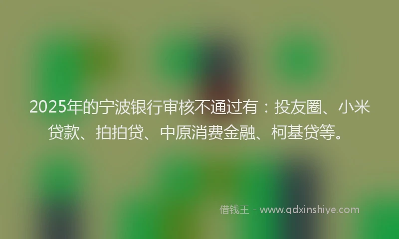 2025年的宁波银行审核不通过有：投友圈、小米贷款、拍拍贷、中原消费金融、柯基贷等。