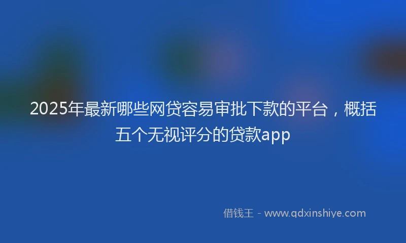 2025年最新哪些网贷容易审批下款的平台，概括五个无视评分的贷款app