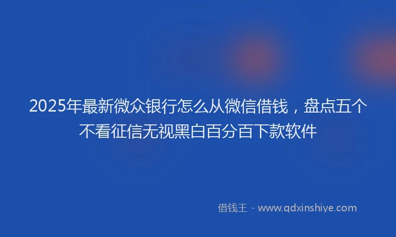 2025年最新微众银行怎么从微信借钱，盘点五个不看征信无视黑白百分百下款软件