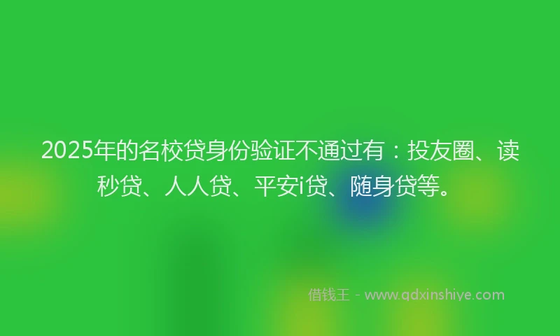 2025年的名校贷身份验证不通过有：投友圈、读秒贷、人人贷、平安i贷、随身贷等。