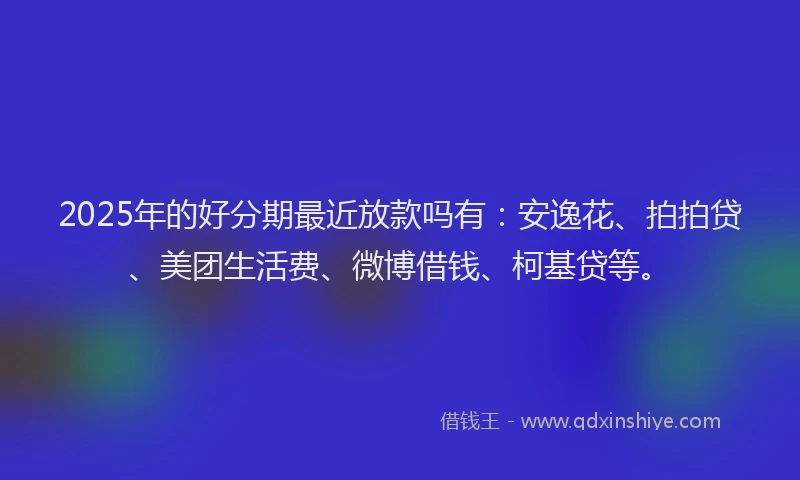 2025年的好分期最近放款吗有：安逸花、拍拍贷、美团生活费、微博借钱、柯基贷等。