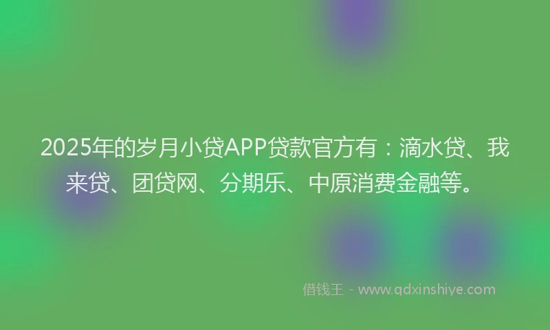 2025年的岁月小贷APP贷款官方有：滴水贷、我来贷、团贷网、分期乐、中原消费金融等。