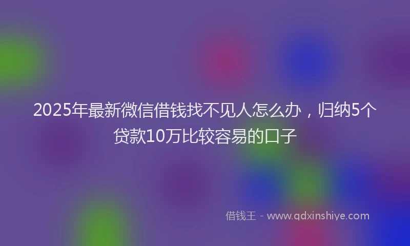 2025年最新微信借钱找不见人怎么办，归纳5个贷款10万比较容易的口子