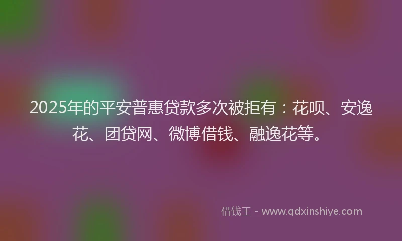 2025年的平安普惠贷款多次被拒有：花呗、安逸花、团贷网、微博借钱、融逸花等。