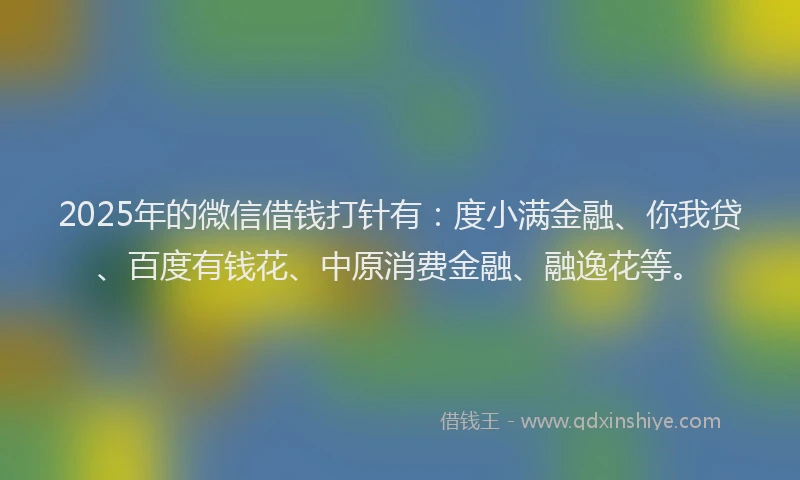 2025年的微信借钱打针有：度小满金融、你我贷、百度有钱花、中原消费金融、融逸花等。
