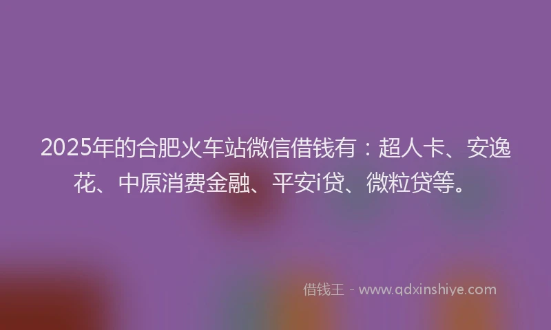 2025年的合肥火车站微信借钱有：超人卡、安逸花、中原消费金融、平安i贷、微粒贷等。