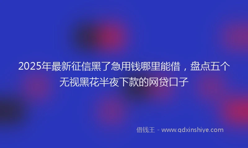 2025年最新征信黑了急用钱哪里能借，盘点五个无视黑花半夜下款的网贷口子