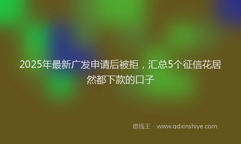 2025年最新广发申请后被拒，汇总5个征信花居然都下款的口子