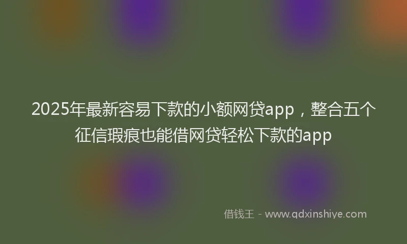 2025年最新容易下款的小额网贷app，整合五个征信瑕疵也能借网贷轻松下款的app