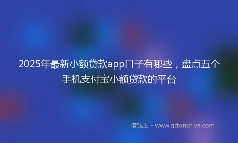 2025年最新小额贷款app口子有哪些，盘点五个手机支付宝小额贷款的平台