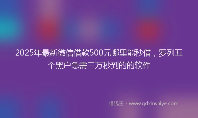 2025年最新微信借款500元哪里能秒借，罗列五个黑户急需三万秒到的的软件