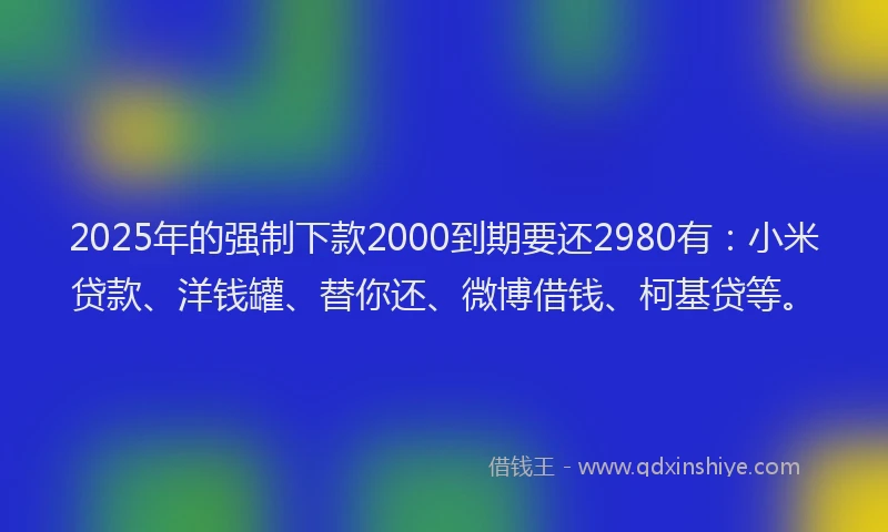2025年的强制下款2000到期要还2980有：小米贷款、洋钱罐、替你还、微博借钱、柯基贷等。
