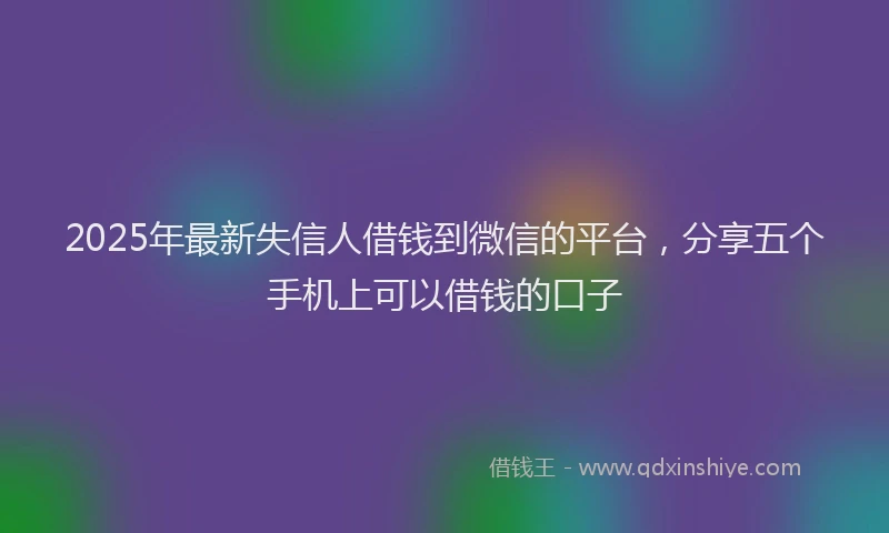 2025年最新失信人借钱到微信的平台，分享五个手机上可以借钱的口子