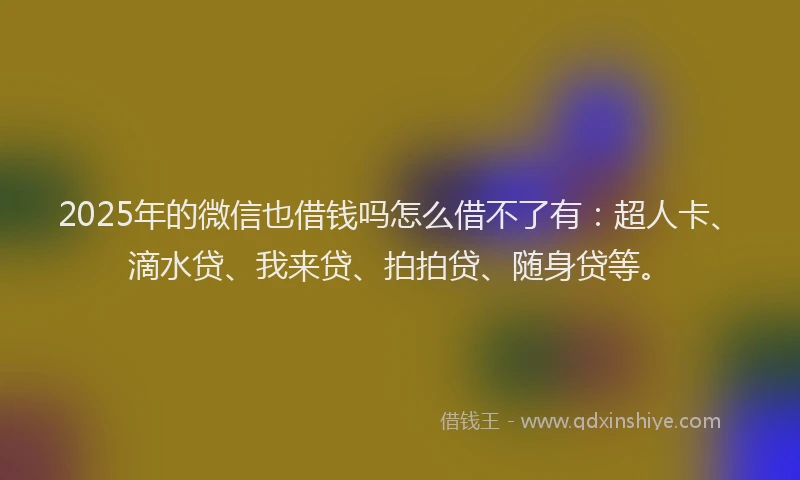 2025年的微信也借钱吗怎么借不了有：超人卡、滴水贷、我来贷、拍拍贷、随身贷等。