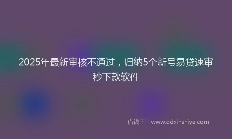 2025年最新审核不通过，归纳5个新号易贷速审秒下款软件