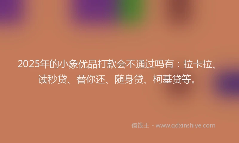 2025年的小象优品打款会不通过吗有：拉卡拉、读秒贷、替你还、随身贷、柯基贷等。