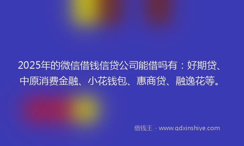 2025年的微信借钱信贷公司能借吗有：好期贷、中原消费金融、小花钱包、惠商贷、融逸花等。