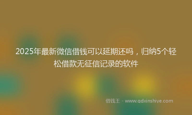 2025年最新微信借钱可以延期还吗，归纳5个轻松借款无征信记录的软件