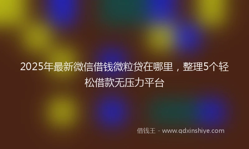 2025年最新微信借钱微粒贷在哪里，整理5个轻松借款无压力平台