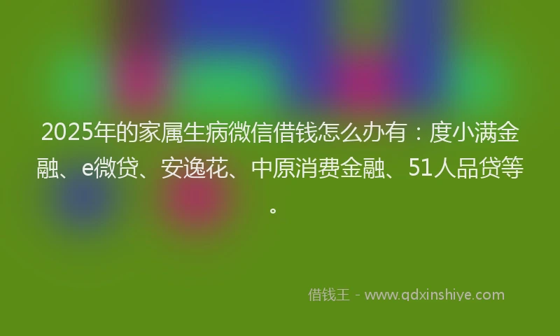 2025年的家属生病微信借钱怎么办有：度小满金融、e微贷、安逸花、中原消费金融、51人品贷等。