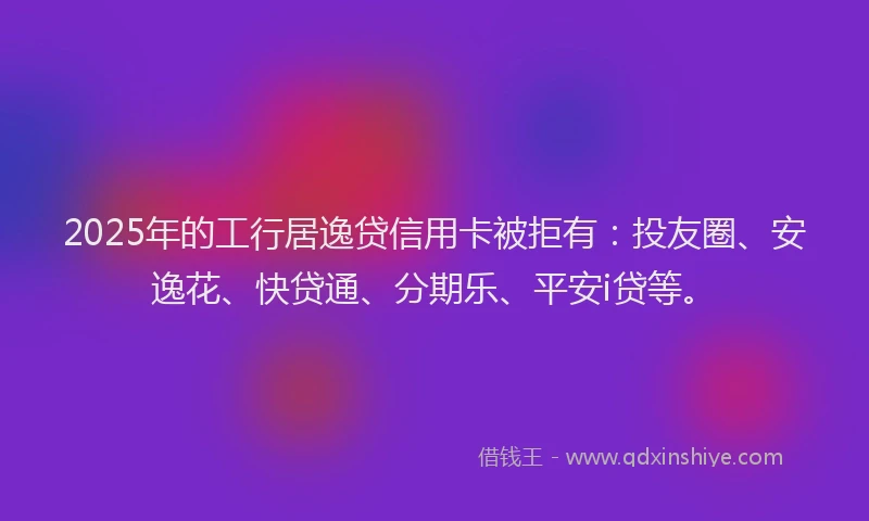 2025年的工行居逸贷信用卡被拒有：投友圈、安逸花、快贷通、分期乐、平安i贷等。