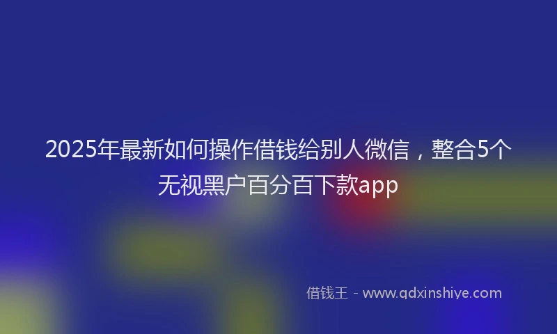 2025年最新如何操作借钱给别人微信，整合5个无视黑户百分百下款app
