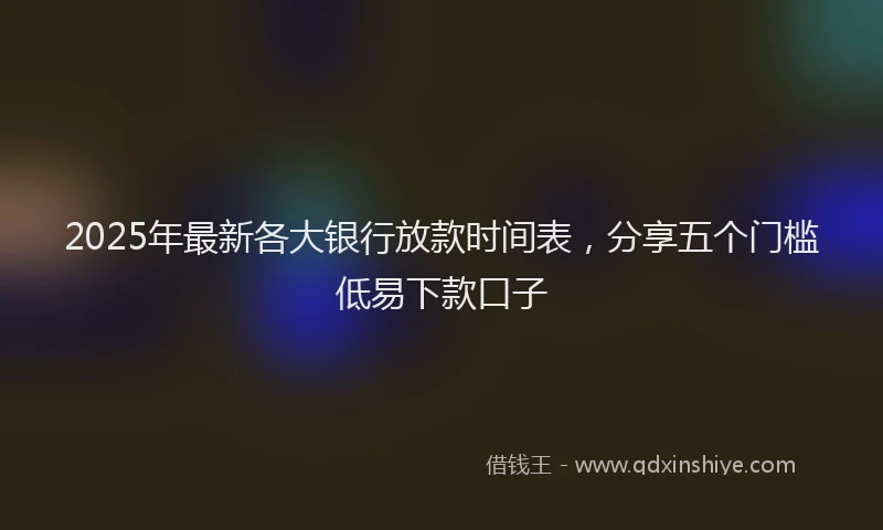 2025年最新各大银行放款时间表，分享五个门槛低易下款口子