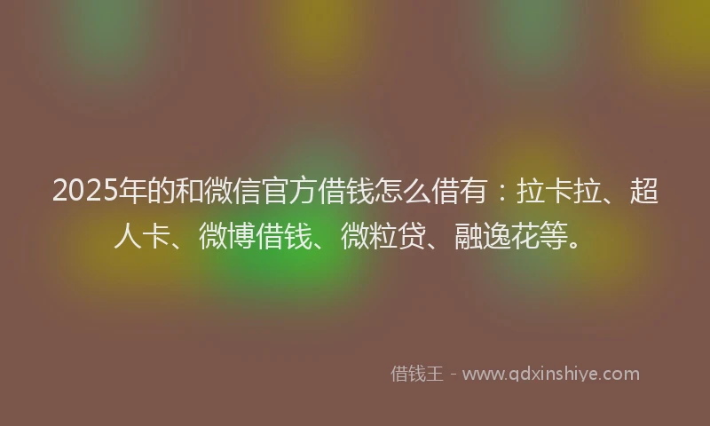 2025年的和微信官方借钱怎么借有：拉卡拉、超人卡、微博借钱、微粒贷、融逸花等。