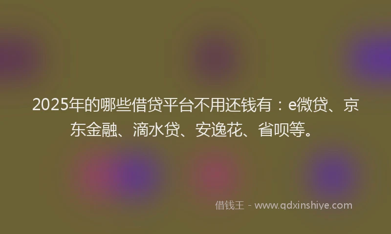 2025年的哪些借贷平台不用还钱有：e微贷、京东金融、滴水贷、安逸花、省呗等。