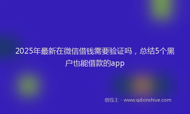 2025年最新在微信借钱需要验证吗，总结5个黑户也能借款的app