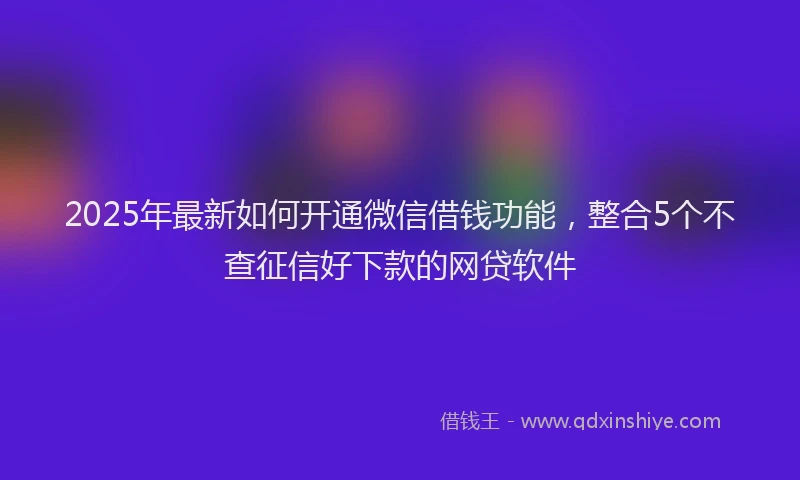 2025年最新如何开通微信借钱功能，整合5个不查征信好下款的网贷软件