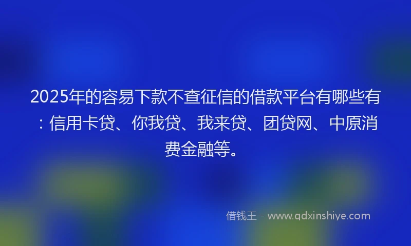 2025年的容易下款不查征信的借款平台有哪些有：信用卡贷、你我贷、我来贷、团贷网、中原消费金融等。