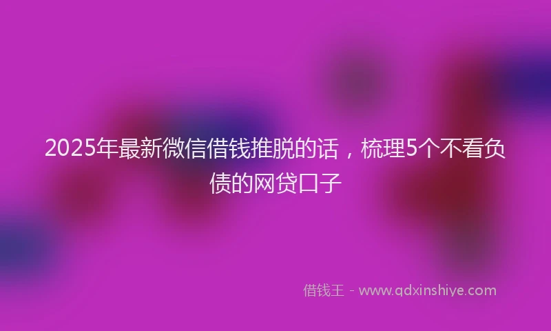 2025年最新微信借钱推脱的话，梳理5个不看负债的网贷口子