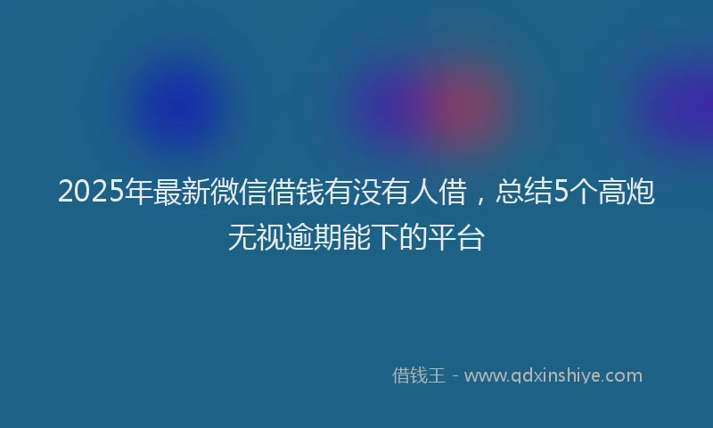 2025年最新微信借钱有没有人借，总结5个高炮无视逾期能下的平台
