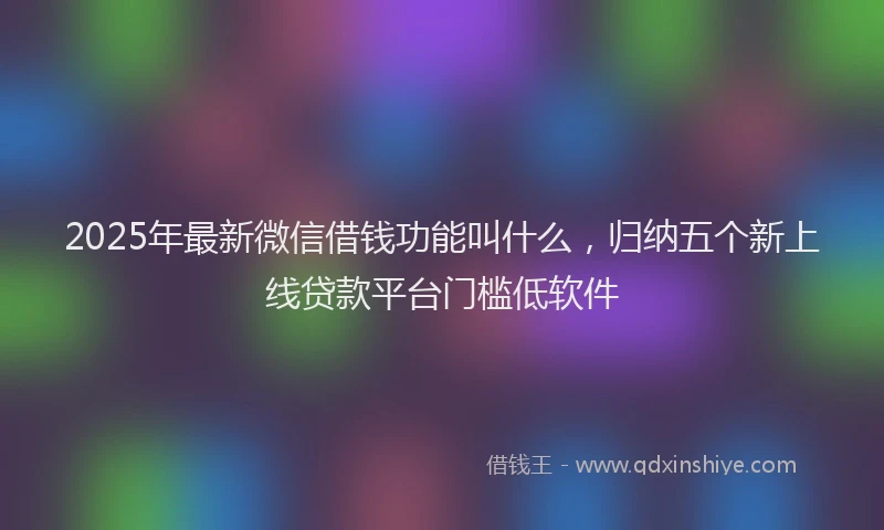 2025年最新微信借钱功能叫什么，归纳五个新上线贷款平台门槛低软件