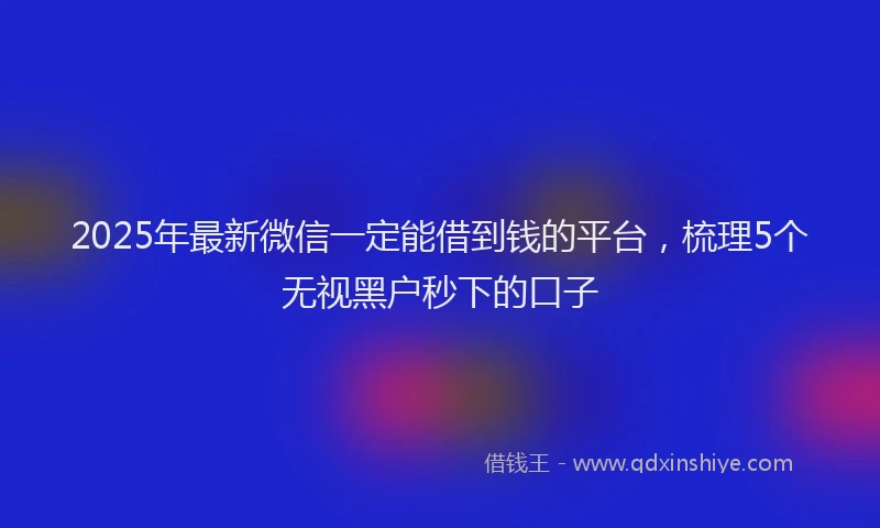 2025年最新微信一定能借到钱的平台，梳理5个无视黑户秒下的口子