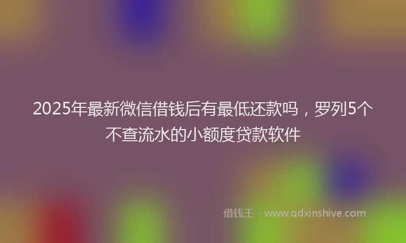 2025年最新微信借钱后有最低还款吗，罗列5个不查流水的小额度贷款软件