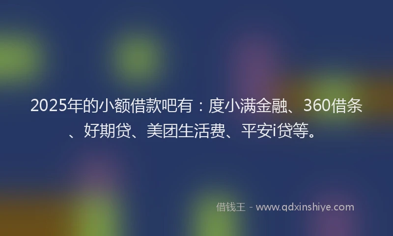 2025年的小额借款吧有：度小满金融、360借条、好期贷、美团生活费、平安i贷等。