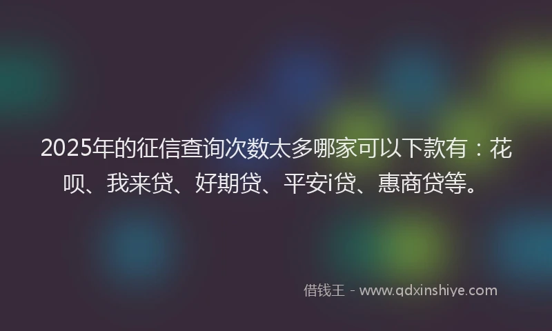 2025年的征信查询次数太多哪家可以下款有：花呗、我来贷、好期贷、平安i贷、惠商贷等。