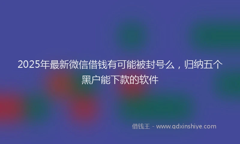 2025年最新微信借钱有可能被封号么，归纳五个黑户能下款的软件