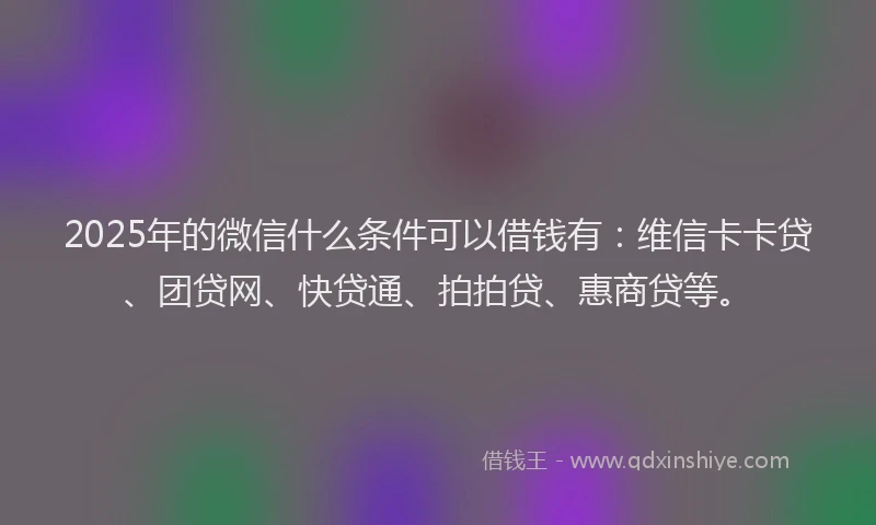 2025年的微信什么条件可以借钱有：维信卡卡贷、团贷网、快贷通、拍拍贷、惠商贷等。