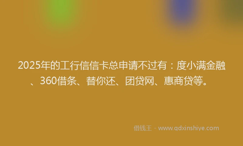 2025年的工行信信卡总申请不过有：度小满金融、360借条、替你还、团贷网、惠商贷等。